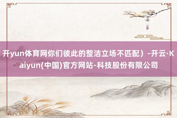 开yun体育网你们彼此的整洁立场不匹配)-开云·Kaiyun(中国)官方网站-科技股份有限公司