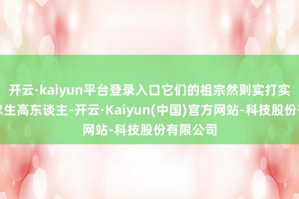 开云·kaiyun平台登录入口它们的祖宗然则实打实的荒凉求生高东谈主-开云·Kaiyun(中国)官方网站-科技股份有限公司