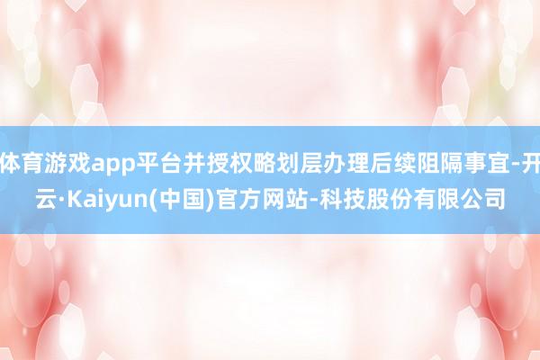体育游戏app平台并授权略划层办理后续阻隔事宜-开云·Kaiyun(中国)官方网站-科技股份有限公司