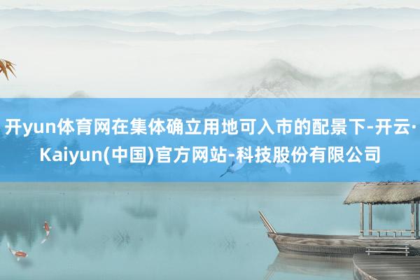 开yun体育网在集体确立用地可入市的配景下-开云·Kaiyun(中国)官方网站-科技股份有限公司