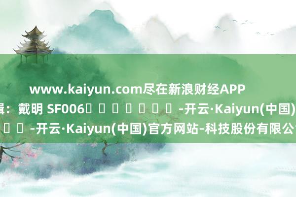 www.kaiyun.com尽在新浪财经APP            						包袱剪辑：戴明 SF006							-开云·Kaiyun(中国)官方网站-科技股份有限公司