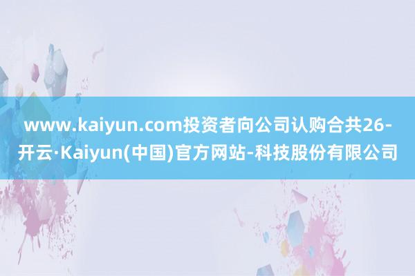 www.kaiyun.com投资者向公司认购合共26-开云·Kaiyun(中国)官方网站-科技股份有