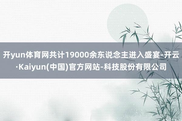 开yun体育网共计19000余东说念主进入盛宴-开云·Kaiyun(中国)官方网站-科技股份有限公司