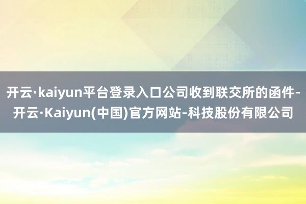 开云·kaiyun平台登录入口公司收到联交所的函件-开云·Kaiyun(中国)官方网站-科技股份有限