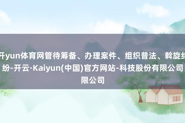 开yun体育网管待筹备、办理案件、组织普法、斡旋纠纷-开云·Kaiyun(中国)官方网站-科技股份有限公司