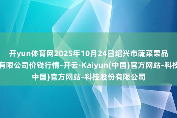 开yun体育网2025年10月24日绍兴市蔬菜果品批发来回商场有限公司价钱行情-开云·Kaiyun(中国)官方网站-科技股份有限公司
