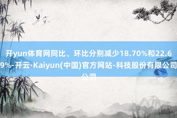 开yun体育网同比、环比分别减少18.70%和22.69%-开云·Kaiyun(中国)官方网站-科技股份有限公司