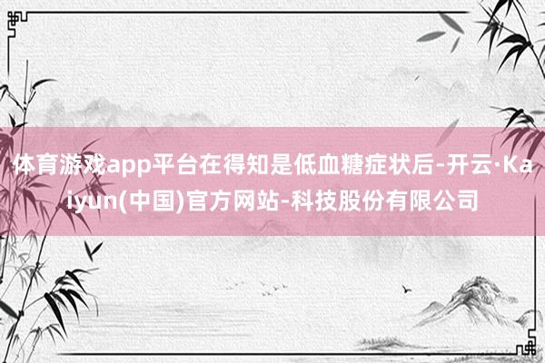 体育游戏app平台在得知是低血糖症状后-开云·Kaiyun(中国)官方网站-科技股份有限公司