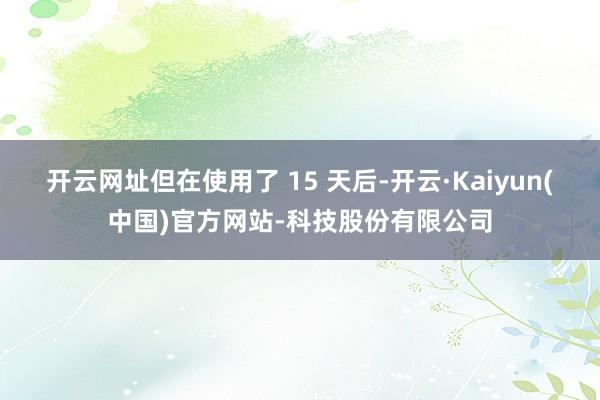 开云网址但在使用了 15 天后-开云·Kaiyun(中国)官方网站-科技股份有限公司