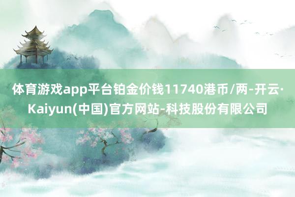 体育游戏app平台铂金价钱11740港币/两-开云·Kaiyun(中国)官方网站-科技股份有限公司