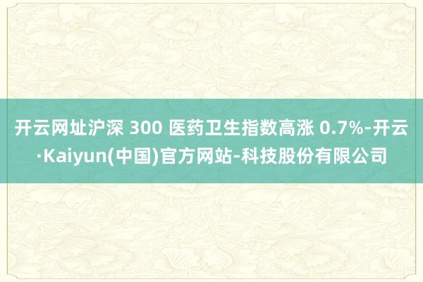 开云网址沪深 300 医药卫生指数高涨 0.7%-开云·Kaiyun(中国)官方网站-科技股份有限公
