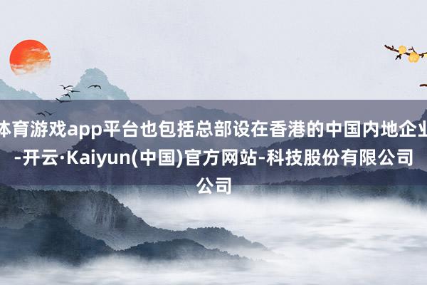体育游戏app平台也包括总部设在香港的中国内地企业-开云·Kaiyun(中国)官方网站-科技股份有限公司