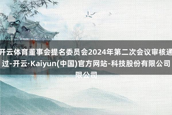 开云体育董事会提名委员会2024年第二次会议审核通过-开云·Kaiyun(中国)官方网站-科技股份有限公司