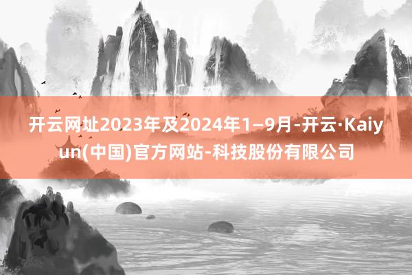开云网址2023年及2024年1—9月-开云·Kaiyun(中国)官方网站-科技股份有限公司