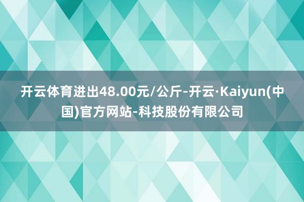 开云体育进出48.00元/公斤-开云·Kaiyun(中国)官方网站-科技股份有限公司