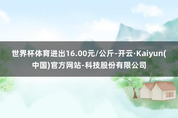 世界杯体育进出16.00元/公斤-开云·Kaiyun(中国)官方网站-科技股份有限公司