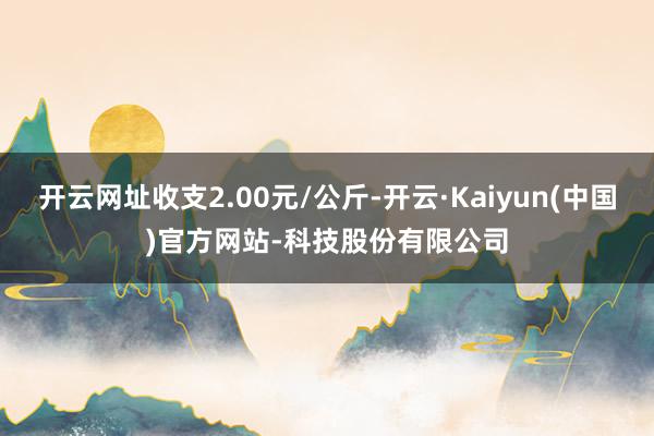 开云网址收支2.00元/公斤-开云·Kaiyun(中国)官方网站-科技股份有限公司