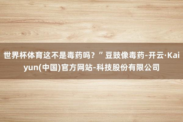 世界杯体育这不是毒药吗？”豆豉像毒药-开云·Kaiyun(中国)官方网站-科技股份有限公司