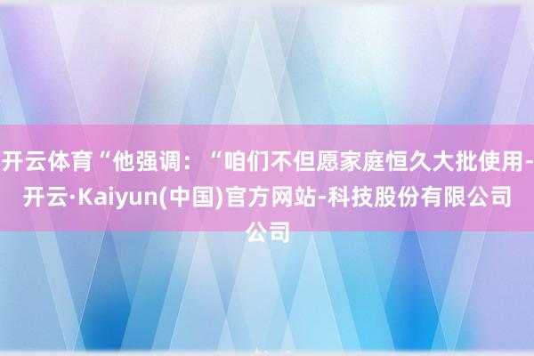 开云体育“他强调：“咱们不但愿家庭恒久大批使用-开云·Kaiyun(中国)官方网站-科技股份有限公司