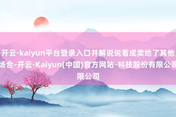 开云·kaiyun平台登录入口并解说说看成卖给了其他场合-开云·Kaiyun(中国)官方网站-科技股