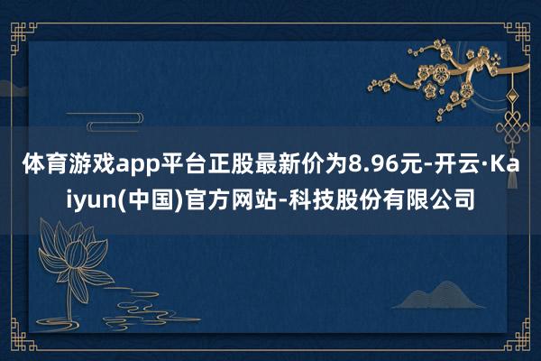 体育游戏app平台正股最新价为8.96元-开云·Kaiyun(中国)官方网站-科技股份有限公司