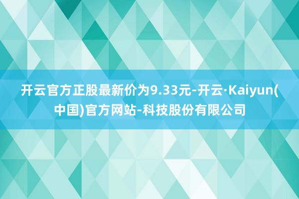 开云官方正股最新价为9.33元-开云·Kaiyun(中国)官方网站-科技股份有限公司