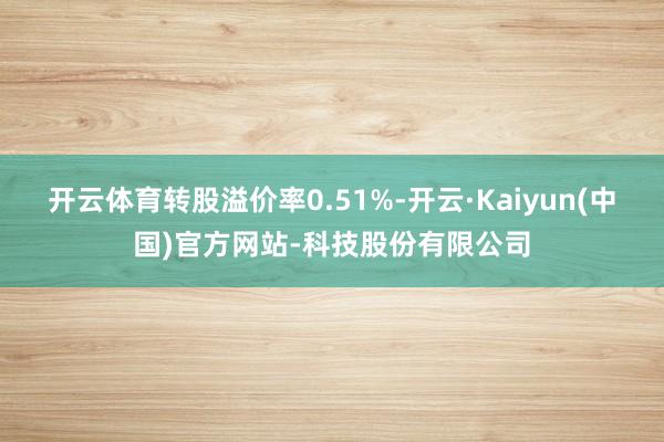 开云体育转股溢价率0.51%-开云·Kaiyun(中国)官方网站-科技股份有限公司