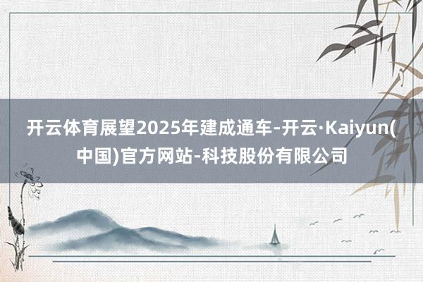 开云体育展望2025年建成通车-开云·Kaiyun(中国)官方网站-科技股份有限公司