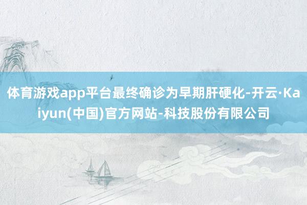 体育游戏app平台最终确诊为早期肝硬化-开云·Kaiyun(中国)官方网站-科技股份有限公司