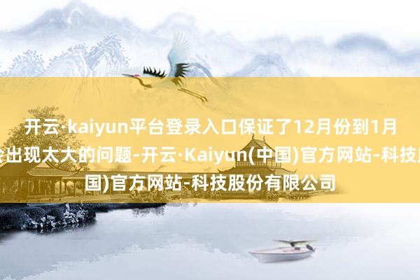 开云·kaiyun平台登录入口保证了12月份到1月份的运行不会出现太大的问题-开云·Kaiyun(中