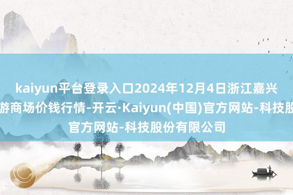 kaiyun平台登录入口2024年12月4日浙江嘉兴蔬菜批发交游商场价钱行情-开云·Kaiyun(中