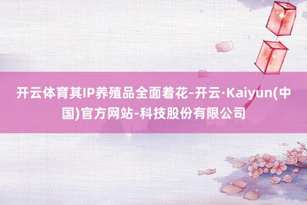 开云体育其IP养殖品全面着花-开云·Kaiyun(中国)官方网站-科技股份有限公司