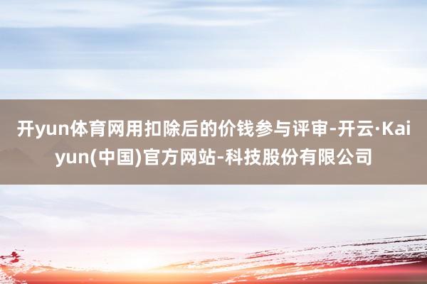 开yun体育网用扣除后的价钱参与评审-开云·Kaiyun(中国)官方网站-科技股份有限公司