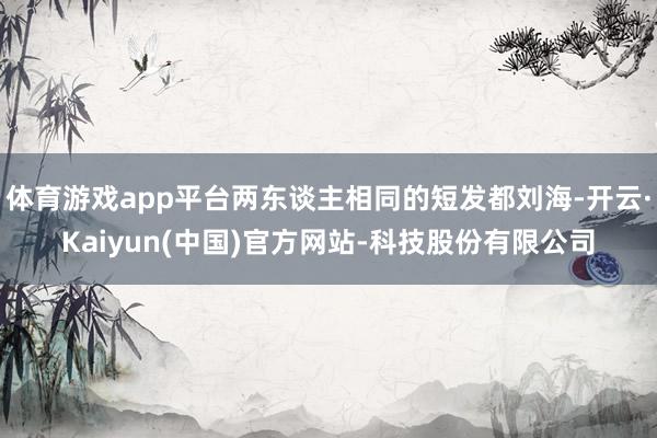 体育游戏app平台两东谈主相同的短发都刘海-开云·Kaiyun(中国)官方网站-科技股份有限公司