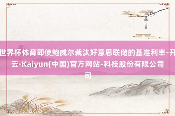 世界杯体育即使鲍威尔裁汰好意思联储的基准利率-开云·Kaiyun(中国)官方网站-科技股份有限公司
