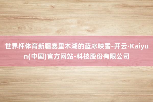 世界杯体育新疆赛里木湖的蓝冰映雪-开云·Kaiyun(中国)官方网站-科技股份有限公司