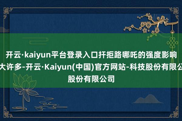 开云·kaiyun平台登录入口扞拒路哪吒的强度影响会大许多-开云·Kaiyun(中国)官方网站-科技股份有限公司