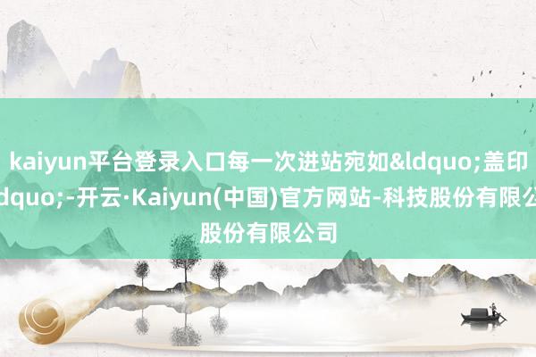 kaiyun平台登录入口每一次进站宛如&ldquo;盖印&rdquo;-开云·Kaiyun(中国)官方网站-科技股份有限公司
