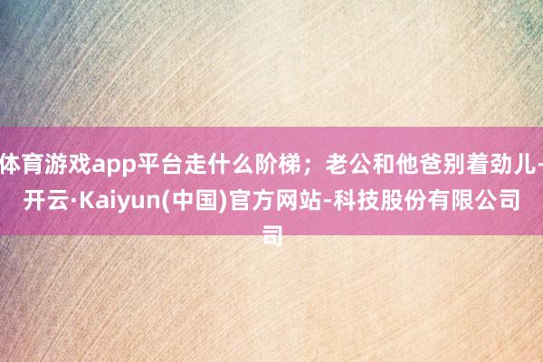 体育游戏app平台走什么阶梯；老公和他爸别着劲儿-开云·Kaiyun(中国)官方网站-科技股份有限公