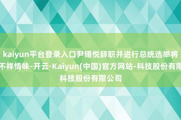 kaiyun平台登录入口尹锡悦辞职并进行总统选举将减少不祥情味-开云·Kaiyun(中国)官方网站-科技股份有限公司
