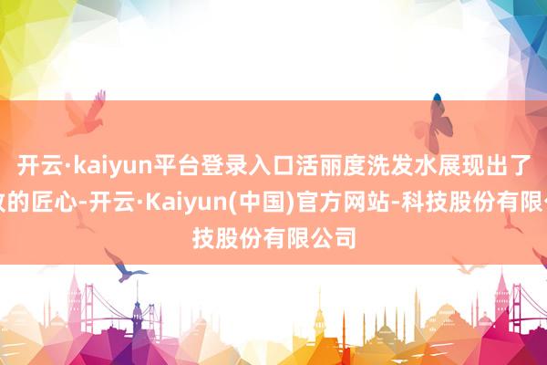 开云·kaiyun平台登录入口活丽度洗发水展现出了极致的匠心-开云·Kaiyun(中国)官方网站-科技股份有限公司