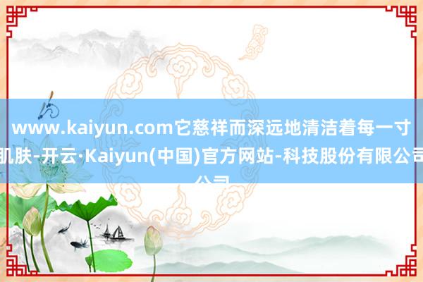 www.kaiyun.com它慈祥而深远地清洁着每一寸肌肤-开云·Kaiyun(中国)官方网站-科技股份有限公司