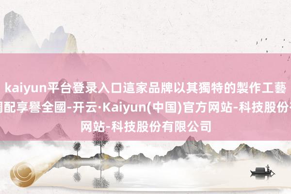 kaiyun平台登录入口這家品牌以其獨特的製作工藝和口味調配享譽全國-开云·Kaiyun(中国)官方网站-科技股份有限公司