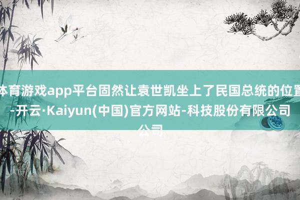 体育游戏app平台固然让袁世凯坐上了民国总统的位置-开云·Kaiyun(中国)官方网站-科技股份有限