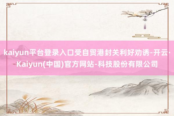 kaiyun平台登录入口受自贸港封关利好劝诱-开云·Kaiyun(中国)官方网站-科技股份有限公司
