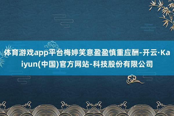 体育游戏app平台梅婷笑意盈盈慎重应酬-开云·Kaiyun(中国)官方网站-科技股份有限公司