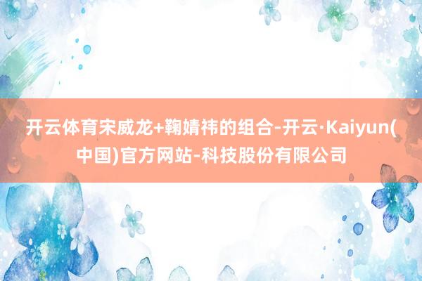 开云体育宋威龙+鞠婧祎的组合-开云·Kaiyun(中国)官方网站-科技股份有限公司
