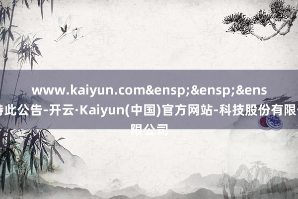 www.kaiyun.com&ensp;&ensp;&ensp;特此公告-开云·Kaiyun(中国)官方网站-科技股份有限公司