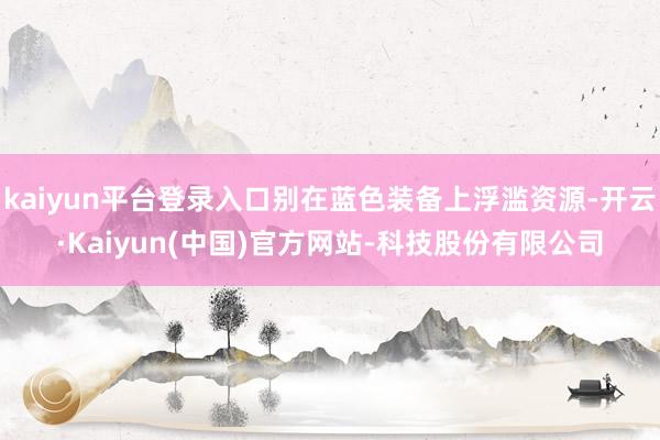 kaiyun平台登录入口别在蓝色装备上浮滥资源-开云·Kaiyun(中国)官方网站-科技股份有限公司