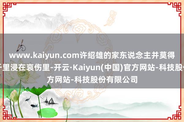 www.kaiyun.com许绍雄的家东说念主并莫得接收饱胀千里浸在哀伤里-开云·Kaiyun(中国)官方网站-科技股份有限公司